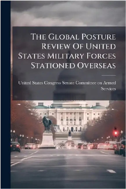 The Global Posture Review Of United States Military Forces Stationed Overseas by United States Congress Senate Committ