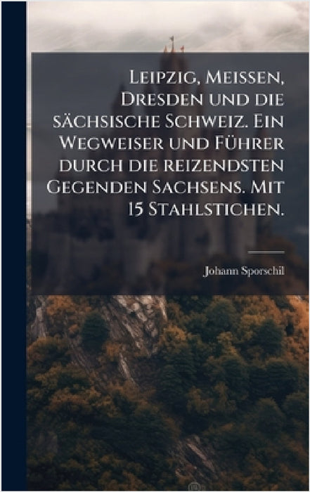 Leipzig, Meissen, Dresden und die sächsische Schweiz. Ein Wegweiser und FÃ1/4hrer durch die reizendsten Gegenden Sachsens. Mit 15 Stahlstichen. by Johann Sporschil