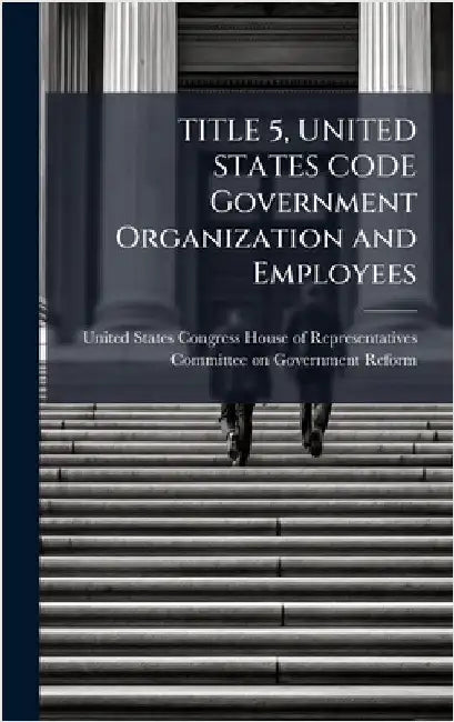 TITLE 5, UNITED STATES CODE Government Organization and Employees by United States Congress House of Repre