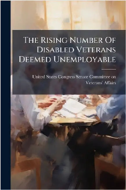 The Rising Number Of Disabled Veterans Deemed Unemployable by United States Congress Senate Committ