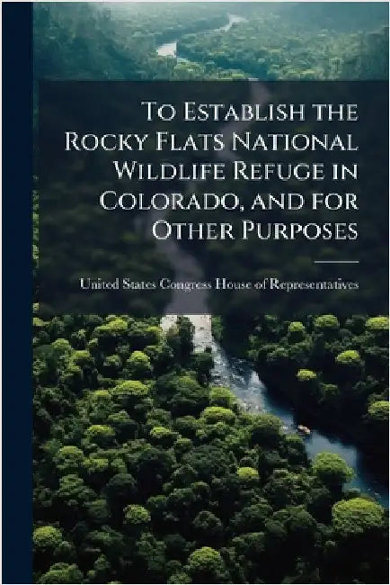 To Establish the Rocky Flats National Wildlife Refuge in Colorado, and for Other Purposes by United States Congress House of Repre
