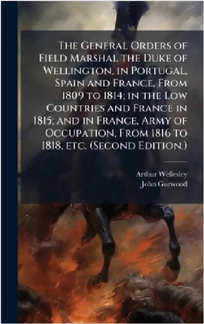 The General Orders of Field Marshal the Duke of Wellington, in Portugal, Spain and France, From 1809 to 1814; in the Low Countries and France in 1815; by Arthur Wellesley