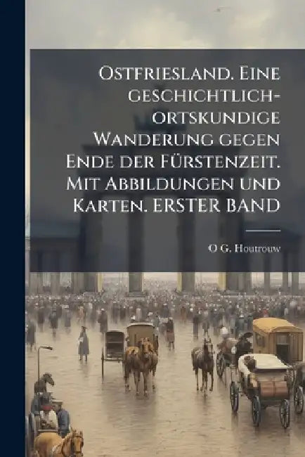 Ostfriesland. Eine geschichtlich-ortskundige Wanderung gegen Ende der FÃ1/4rstenzeit. Mit Abbildungen und Karten. ERSTER BAND by O. G. Houtrouw