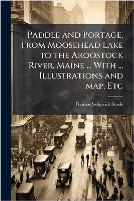 Paddle and Portage, From Moosehead Lake to the Aroostock River, Maine ... With ... Illustrations and map, Etc by Thomas Sedgwick Steele