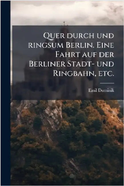 Quer durch und ringsum Berlin. Eine Fahrt auf der Berliner Stadt- und Ringbahn, etc. by Emil Dominik