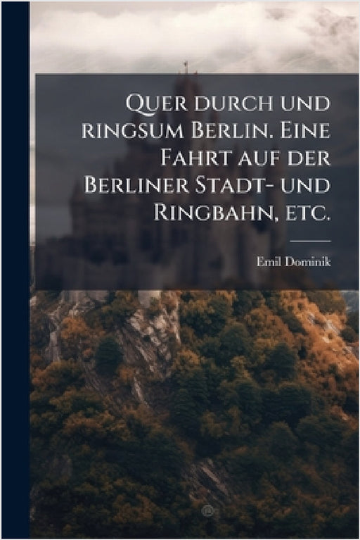 Quer durch und ringsum Berlin. Eine Fahrt auf der Berliner Stadt- und Ringbahn, etc. by Emil Dominik