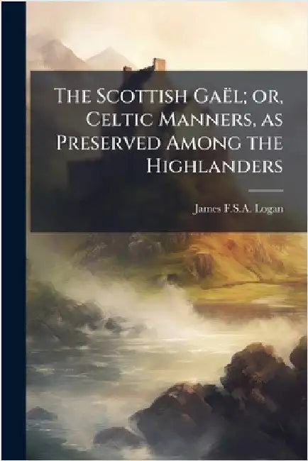 The Scottish GaeÌl; or, Celtic Manners, as Preserved Among the Highlanders by James F. S. a. Logan