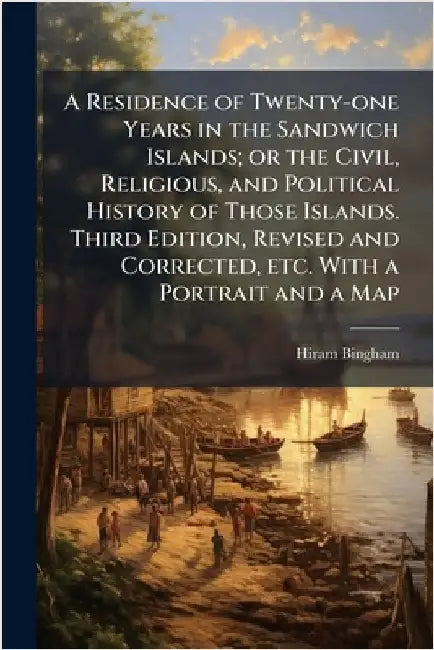A Residence of Twenty-one Years in the Sandwich Islands; or the Civil, Religious, and Political History of Those Islands. Third Edition, Revised and C by Hiram Bingham