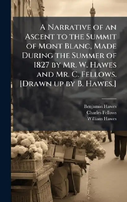 A Narrative of an Ascent to the Summit of Mont Blanc, Made During the Summer of 1827 by Mr. W. Hawes and Mr. C. Fellows. [Drawn up by B. Hawes.] by Benjamin Hawes, Charles Fellows, William Hawes