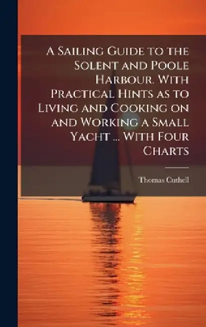 A Sailing Guide to the Solent and Poole Harbour. With Practical Hints as to Living and Cooking on and Working a Small Yacht ... With Four Charts by Thomas Cuthell
