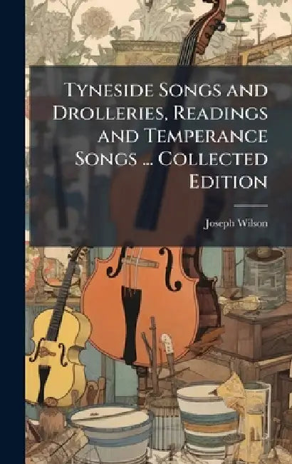 Tyneside Songs and Drolleries, Readings and Temperance Songs ... Collected Edition by Joseph Wilson