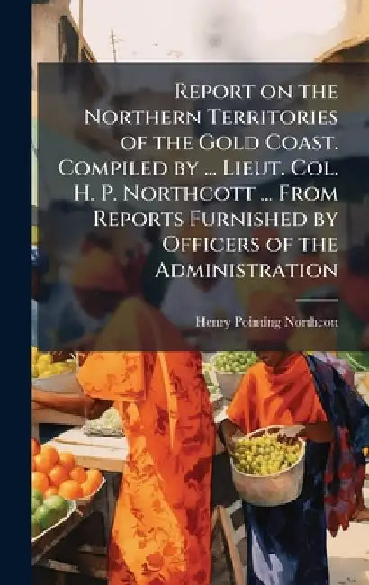 Report on the Northern Territories of the Gold Coast. Compiled by ... Lieut. Col. H. P. Northcott ... From Reports Furnished by Officers of the Admini by Henry Pointing Northcott