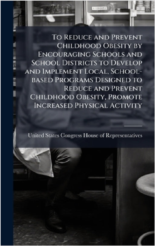 To Reduce and Prevent Childhood Obesity by Encouraging Schools and School Districts to Develop and Implement Local, School-based Programs Designed to by United States Congress House of Repre