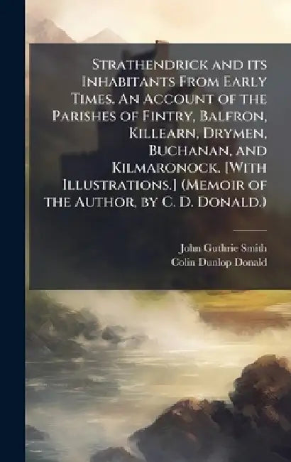 Strathendrick and its Inhabitants From Early Times. An Account of the Parishes of Fintry, Balfron, Killearn, Drymen, Buchanan, and Kilmaronock. [With by John Guthrie Smith, Colin Dunlop Donald