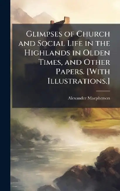 Glimpses of Church and Social Life in the Highlands in Olden Times, and Other Papers. [With Illustrations.] by Alexander MacPherson