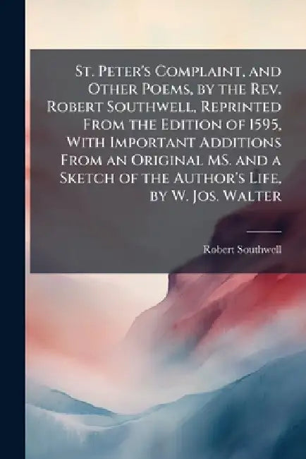 St. Peter's Complaint, and Other Poems, by the Rev. Robert Southwell, Reprinted From the Edition of 1595, With Important Additions From an Original MS by Robert Southwell