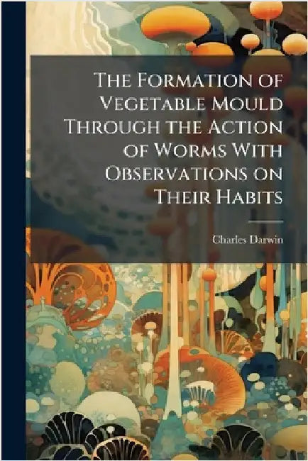 The Formation of Vegetable Mould Through the Action of Worms With Observations on Their Habits by Charles Darwin