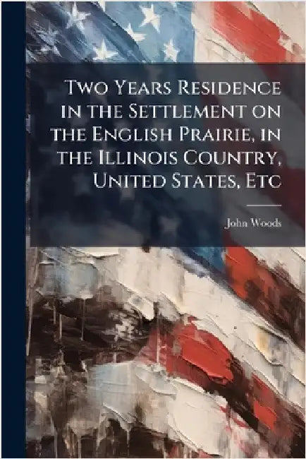 Two Years Residence in the Settlement on the English Prairie, in the Illinois Country, United States, Etc by John Woods