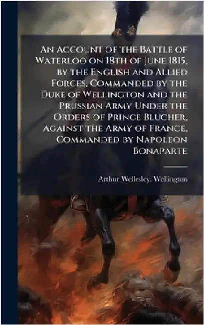 An Account of the Battle of Waterloo on 18th of June 1815, by the English and Allied Forces, Commanded by the Duke of Wellington and the Prussian Army by Arthur Wellesley Wellington