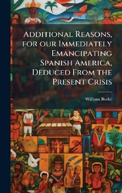 Additional Reasons, for our Immediately Emancipating Spanish America, Deduced From the Present Crisis by William Burke