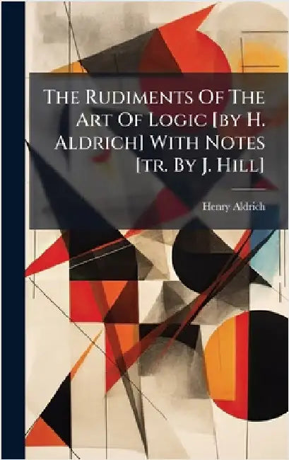The Rudiments Of The Art Of Logic [by H. Aldrich] With Notes [tr. By J. Hill] by Aldrich, Henry