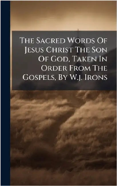 The Sacred Words Of Jesus Christ The Son Of God, Taken In Order From The Gospels, By W.j. Irons by Anonymous