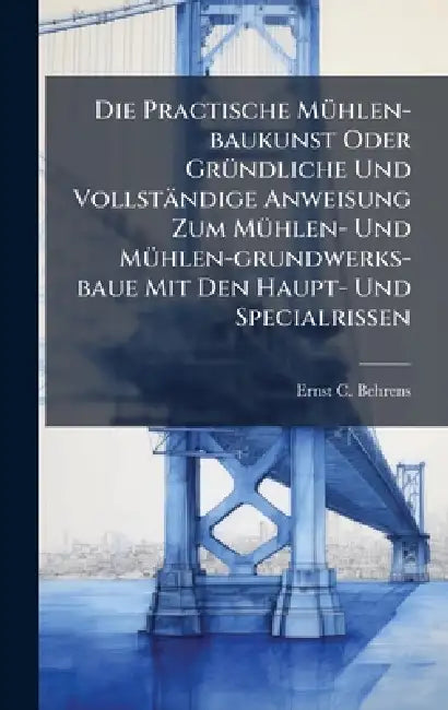 Die Practische MÃ1/4hlen-baukunst Oder GrÃ1/4ndliche Und Vollständige Anweisung Zum MÃ1/4hlen- Und MÃ1/4hlen-grundwerks-baue Mit Den Haupt- Und Specia by Ernst C. Behrens