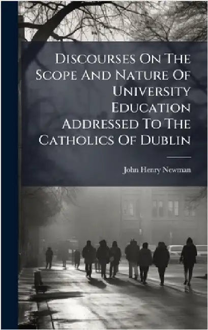 Discourses On The Scope And Nature Of University Education Addressed To The Catholics Of Dublin by Newman, John Henry