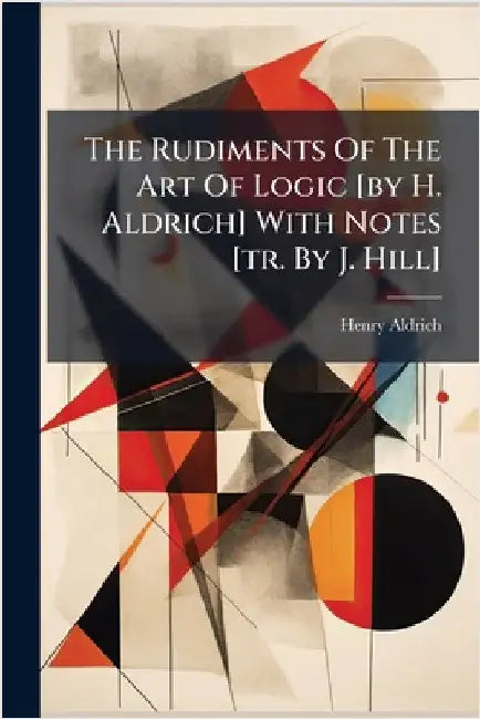 The Rudiments Of The Art Of Logic [by H. Aldrich] With Notes [tr. By J. Hill] by Henry Aldrich