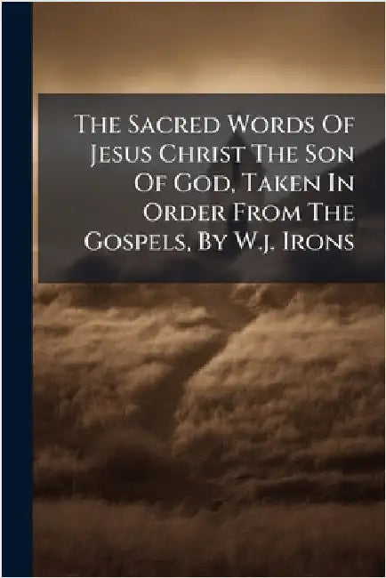 The Sacred Words Of Jesus Christ The Son Of God, Taken In Order From The Gospels, By W.j. Irons by Anonymous