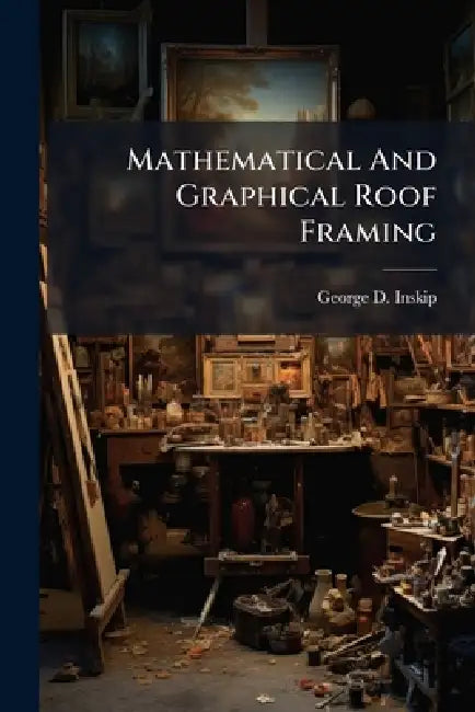 Mathematical And Graphical Roof Framing by George D. Inskip