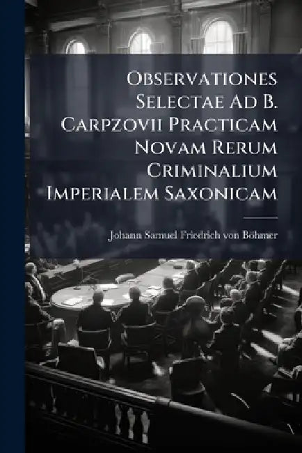 Observationes Selectae Ad B. Carpzovii Practicam Novam Rerum Criminalium Imperialem Saxonicam by Johann Samuel Friedrich Von Böhmer