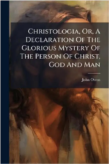 Christologia, Or, A Declaration Of The Glorious Mystery Of The Person Of Christ, God And Man by Owen, John