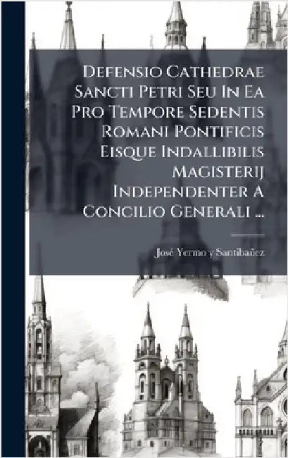 Defensio Cathedrae Sancti Petri Seu In Ea Pro Tempore Sedentis Romani Pontificis Eisque Indallibilis Magisterij Independenter A Concilio Generali ... by Josã(c) Yermo Y Santibañez