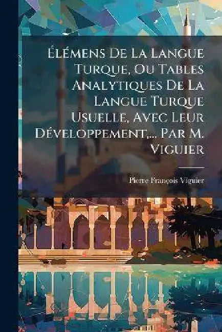 ÃlÃ(c)mens De La Langue Turque, Ou Tables Analytiques De La Langue Turque Usuelle, Avec Leur DÃ(c)veloppement, ... Par M. Viguier by Pierre-François Viguier
