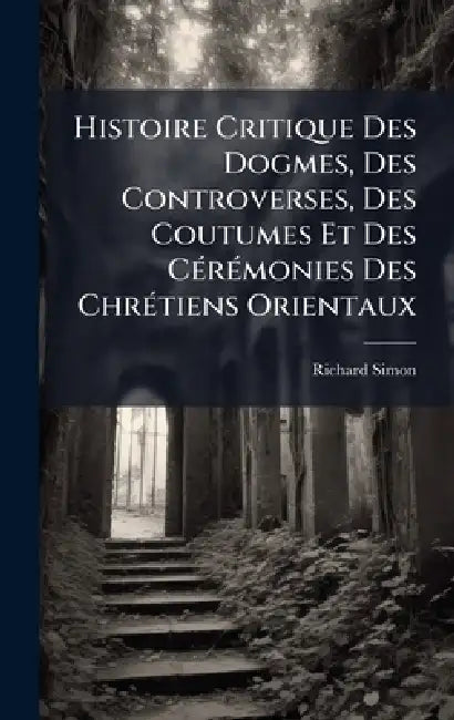 Histoire Critique Des Dogmes, Des Controverses, Des Coutumes Et Des CÃ(c)rÃ(c)monies Des ChrÃ(c)tiens Orientaux by Richard Simon