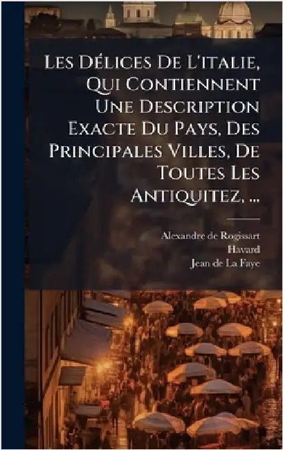 Les DÃ(c)lices De L'italie, Qui Contiennent Une Description Exacte Du Pays, Des Principales Villes, De Toutes Les Antiquitez, ... by Alexandre De Rogissart