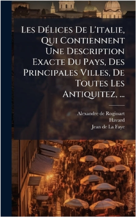 Les DÃ(c)lices De L'italie, Qui Contiennent Une Description Exacte Du Pays, Des Principales Villes, De Toutes Les Antiquitez, ... by Alexandre De Rogissart, Havard (Abbã(c)), Jean de la Faye