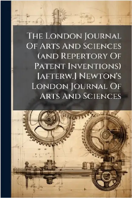 The London Journal Of Arts And Sciences (and Repertory Of Patent Inventions) [afterw.] Newton's London Journal Of Arts And Sciences by Anonymous