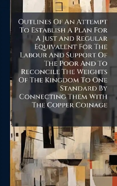 Outlines Of An Attempt To Establish A Plan For A Just And Regular Equivalent For The Labour And Support Of The Poor And To Reconcile The Weights Of Th by Anonymous