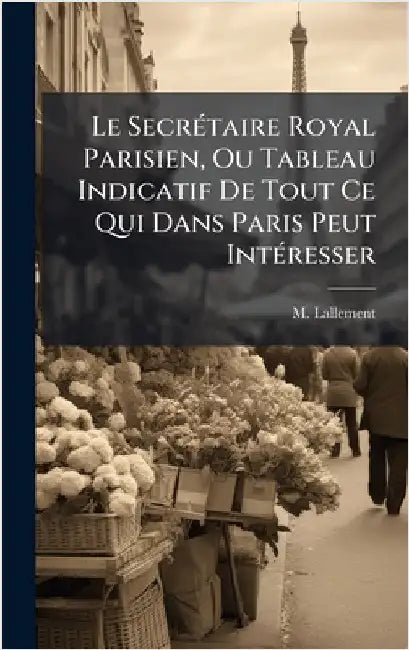 Le SecrÃ(c)taire Royal Parisien, Ou Tableau Indicatif De Tout Ce Qui Dans Paris Peut IntÃ(c)resser by M. Lallement