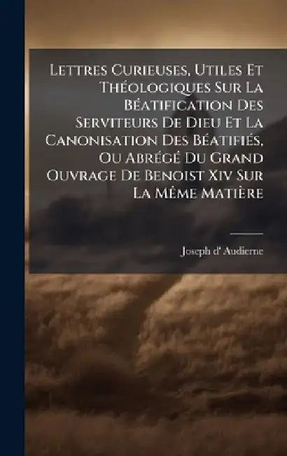 Lettres Curieuses, Utiles Et ThÃ(c)ologiques Sur La BÃ(c)atification Des Serviteurs De Dieu Et La Canonisation Des BÃ(c)atifiÃ(c)s, Ou AbrÃ(c)gÃ(c) Du by Joseph D' Audierne