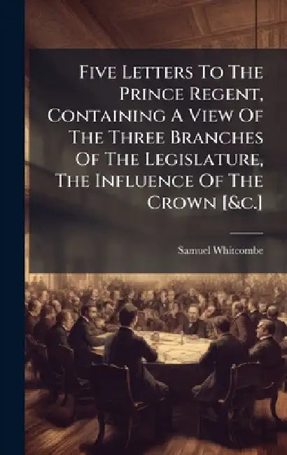 Five Letters To The Prince Regent, Containing A View Of The Three Branches Of The Legislature, The Influence Of The Crown [&c.] by Samuel Whitcombe
