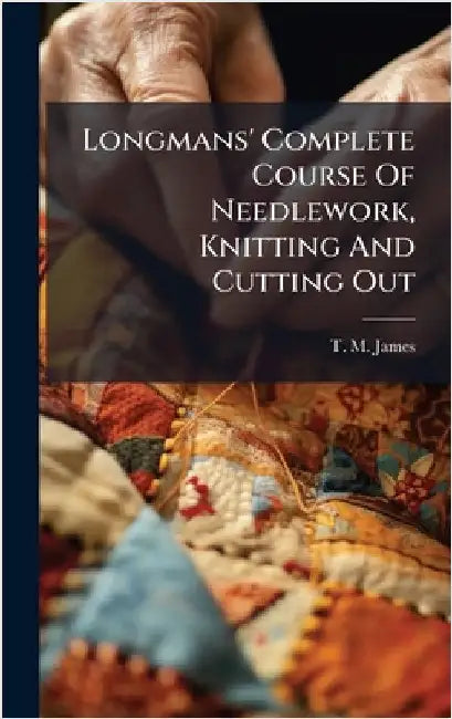 Longmans' Complete Course Of Needlework, Knitting And Cutting Out by T M James (Miss )