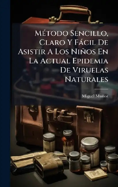 MÃ(c)todo Sencillo, Claro Y Fàcil De Asistir A Los Niños En La Actual Epidemia De Viruelas Naturales by Miguel Muñoz