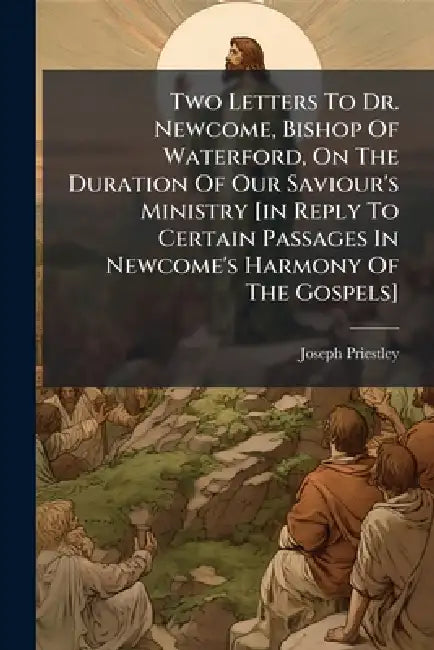 Two Letters To Dr. Newcome, Bishop Of Waterford, On The Duration Of Our Saviour's Ministry [in Reply To Certain Passages In Newcome's Harmony Of The G by Joseph Priestley