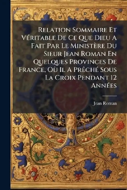 Relation Sommaire Et VÃ(c)ritable De Ce Que Dieu A Fait Par Le Ministère Du Sieur Jean Roman En Quelques Provinces De France, OÃ¹ Il A PrÃachÃ(c) Sous by Jean Roman