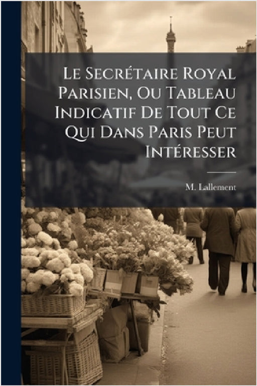 Le SecrÃ(c)taire Royal Parisien, Ou Tableau Indicatif De Tout Ce Qui Dans Paris Peut IntÃ(c)resser by M. Lallement