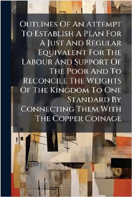 Outlines Of An Attempt To Establish A Plan For A Just And Regular Equivalent For The Labour And Support Of The Poor And To Reconcile The Weights Of Th by Anonymous
