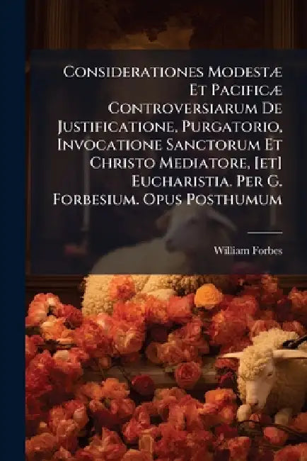 Considerationes ModestÃ] Et PacificÃ] Controversiarum De Justificatione, Purgatorio, Invocatione Sanctorum Et Christo Mediatore, [et] Eucharistia. Per by William Forbes